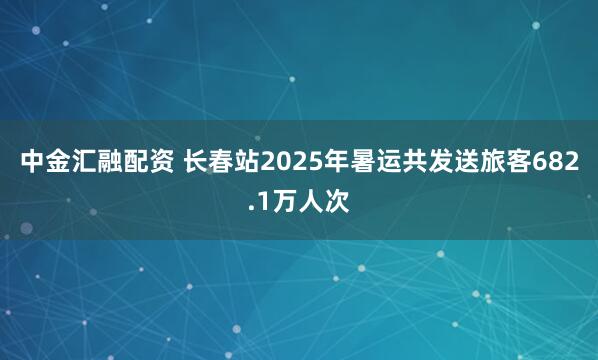 中金汇融配资 长春站2025年暑运共发送旅客682.1万人次