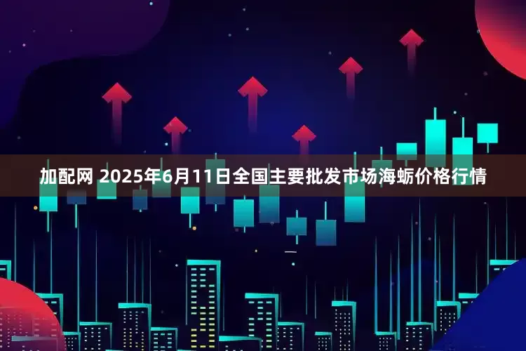 加配网 2025年6月11日全国主要批发市场海蛎价格行情
