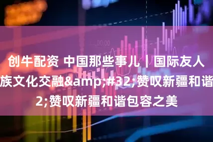 创牛配资 中国那些事儿｜国际友人见证多民族文化交融 赞叹新疆和谐包容之美