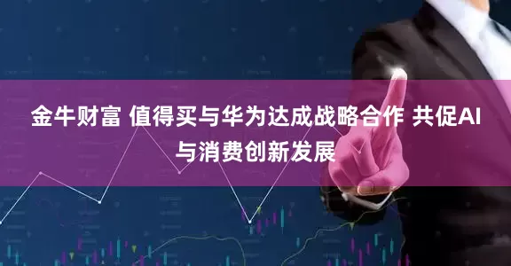 金牛财富 值得买与华为达成战略合作 共促AI与消费创新发展