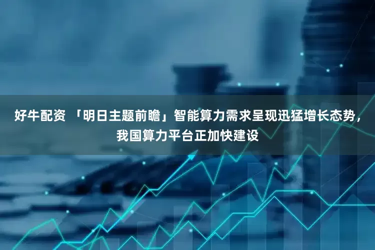 好牛配资 「明日主题前瞻」智能算力需求呈现迅猛增长态势，我国算力平台正加快建设